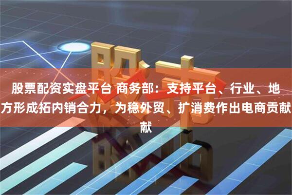 股票配资实盘平台 商务部：支持平台、行业、地方形成拓内销合力，为稳外贸、扩消费作出电商贡献