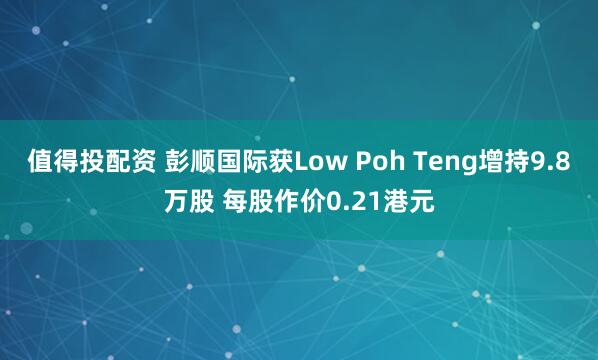 值得投配资 彭顺国际获Low Poh Teng增持9.8万股 每股作价0.21港元